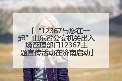 “12367与您在一起”山东省公安机关出入境管理部门12367主题宣传活动在济南启动
