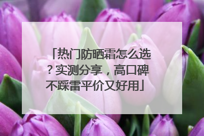 热门防晒霜怎么选？实测分享，高口碑不踩雷平价又好用