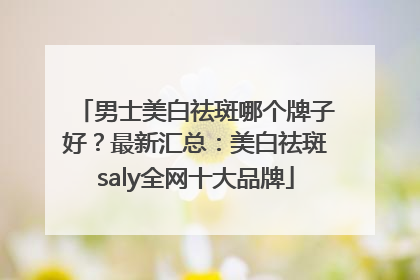 男士美白祛斑哪个牌子好？最新汇总：美白祛斑saly全网十大品牌