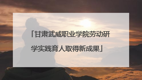 甘肃武威职业学院劳动研学实践育人取得新成果