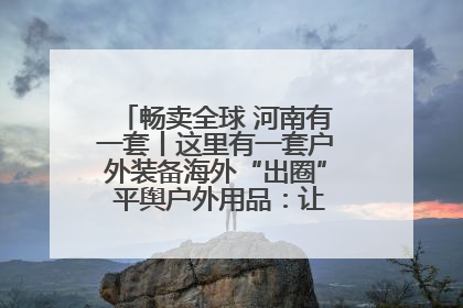 畅卖全球 河南有一套丨这里有一套户外装备海外“出圈” 平舆户外用品：让“休闲风”长红