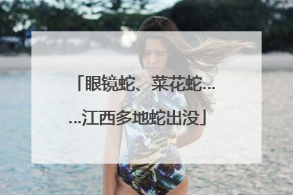 眼镜蛇、菜花蛇……江西多地蛇出没
