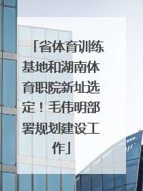 省体育训练基地和湖南体育职院新址选定！毛伟明部署规划建设工作