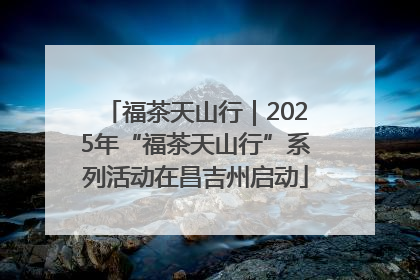 福茶天山行｜2025年“福茶天山行”系列活动在昌吉州启动