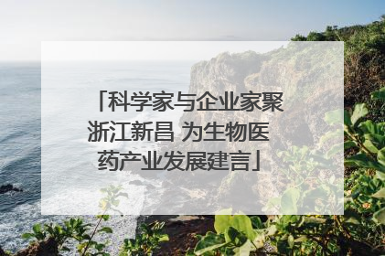 科学家与企业家聚浙江新昌 为生物医药产业发展建言