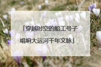 穿越时空的船工号子唱响大运河千年文脉