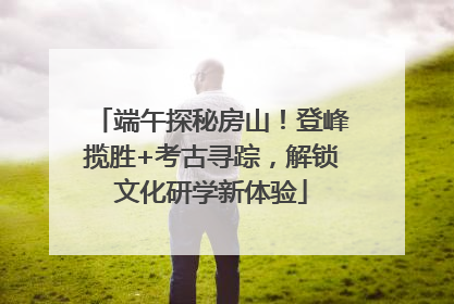 端午探秘房山！登峰揽胜+考古寻踪，解锁文化研学新体验