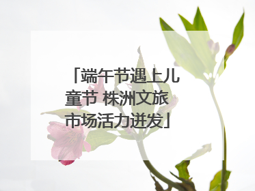 端午节遇上儿童节 株洲文旅市场活力迸发
