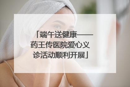 端午送健康——药王传医院爱心义诊活动顺利开展