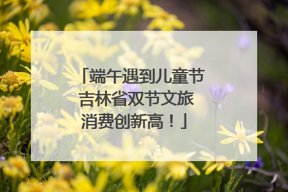 端午遇到儿童节 吉林省双节文旅消费创新高！