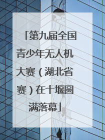 第九届全国青少年无人机大赛（湖北省赛）在十堰圆满落幕