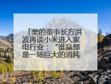 美的董事长方洪波再谈小米进入家电行业：“谁赢都是一场巨大的消耗战 ”
