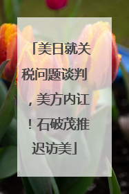 美日就关税问题谈判，美方内讧！石破茂推迟访美