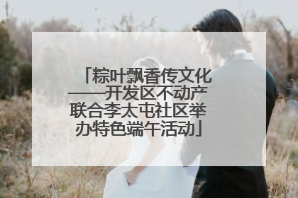 粽叶飘香传文化——开发区不动产联合李太屯社区举办特色端午活动