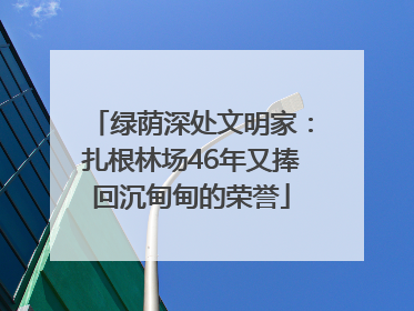 绿荫深处文明家：扎根林场46年又捧回沉甸甸的荣誉