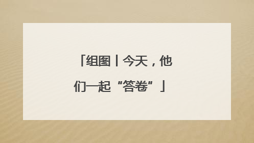 组图丨今天，他们一起“答卷”