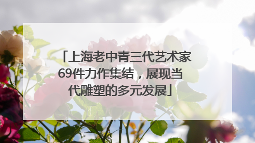 上海老中青三代艺术家69件力作集结，展现当代雕塑的多元发展