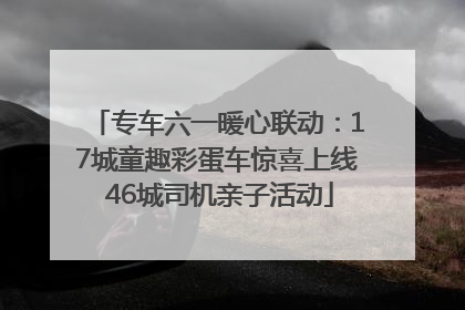 专车六一暖心联动：17城童趣彩蛋车惊喜上线 46城司机亲子活动