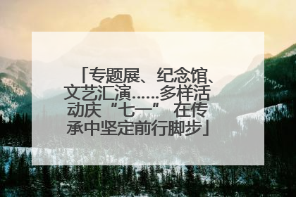 专题展、纪念馆、文艺汇演……多样活动庆“七一” 在传承中坚定前行脚步
