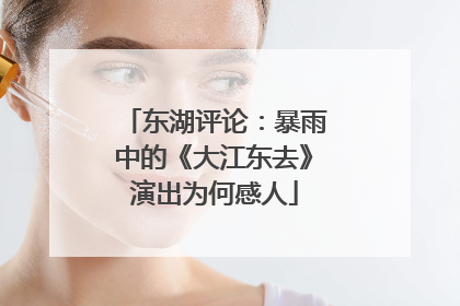 东湖评论：暴雨中的《大江东去》演出为何感人