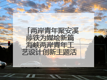 两岸青年聚安溪 藤铁为媒绘新篇 海峡两岸青年工艺设计创新主题活动开幕