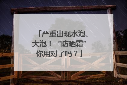 严重出现水泡、大泡！“防晒霜”你用对了吗？
