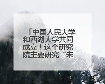 中国人民大学和西湖大学共同成立！这个研究院主要研究“未来人类”