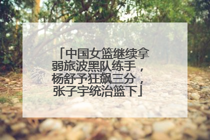 中国女篮继续拿弱旅波黑队练手，杨舒予狂飙三分，张子宇统治篮下