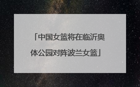 中国女篮将在临沂奥体公园对阵波兰女篮