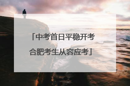 中考首日平稳开考 合肥考生从容应考