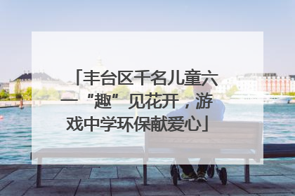 丰台区千名儿童六一“趣”见花开，游戏中学环保献爱心