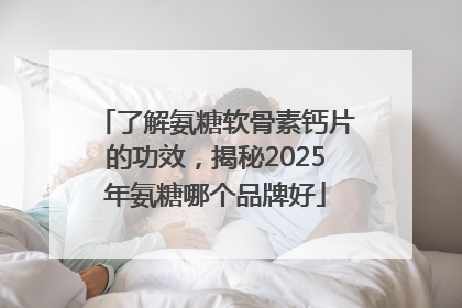 了解氨糖软骨素钙片的功效，揭秘2025年氨糖哪个品牌好