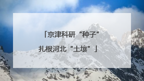 京津科研“种子”扎根河北“土壤”