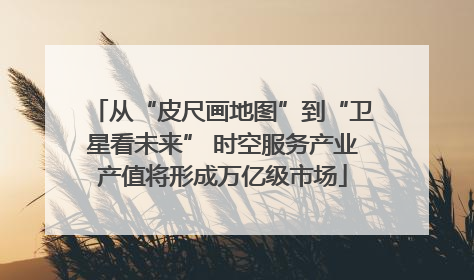 从“皮尺画地图”到“卫星看未来” 时空服务产业产值将形成万亿级市场