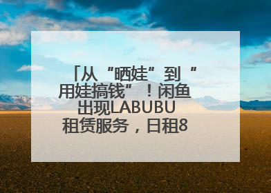 从“晒娃”到“用娃搞钱”！闲鱼出现LABUBU租赁服务，日租80元仍供不应求