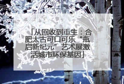 从回收到重生：合肥太古可口可乐“瓶启新纪元”艺术展激活城市环保基因