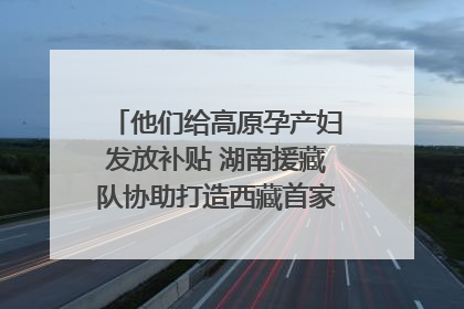 他们给高原孕产妇发放补贴 湖南援藏队协助打造西藏首家高原产儿协同中心