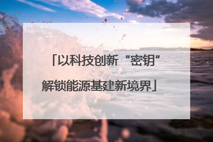 以科技创新“密钥”解锁能源基建新境界