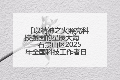 以精神之火照亮科技强国的星辰大海——石景山区2025年全国科技工作者日主场活动启幕