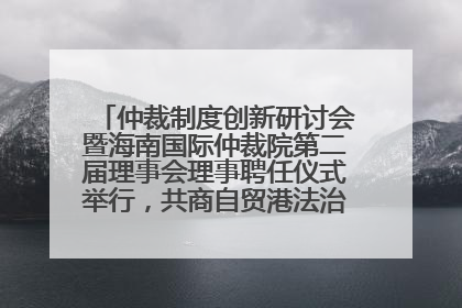 仲裁制度创新研讨会暨海南国际仲裁院第二届理事会理事聘任仪式举行，共商自贸港法治建设新路径