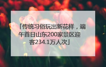 传统习俗玩出新花样，端午首日山东200家景区迎客234.1万人次