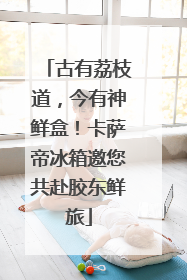 古有荔枝道，今有神鲜盒！卡萨帝冰箱邀您共赴胶东鲜旅