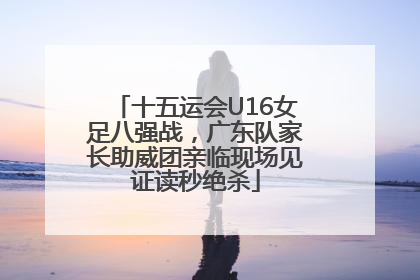 十五运会U16女足八强战，广东队家长助威团亲临现场见证读秒绝杀