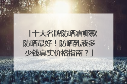 十大名牌防晒霜哪款防晒最好！防晒乳液多少钱真实价格指南？