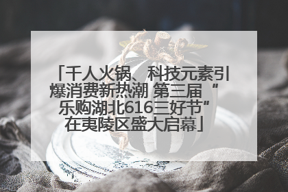 千人火锅、科技元素引爆消费新热潮 第三届“乐购湖北616三好节”在夷陵区盛大启幕