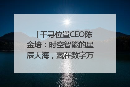 千寻位置CEO陈金培：时空智能的星辰大海，藏在数字万象与人间烟火中