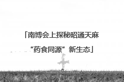 南博会上探秘昭通天麻“药食同源”新生态