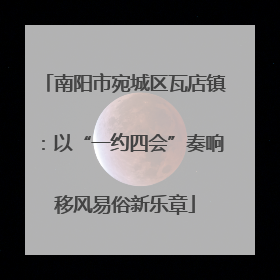 南阳市宛城区瓦店镇：以“一约四会”奏响移风易俗新乐章