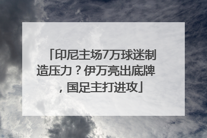 印尼主场7万球迷制造压力？伊万亮出底牌，国足主打进攻