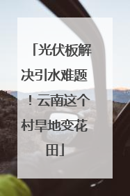 光伏板解决引水难题！云南这个村旱地变花田